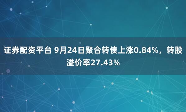 证券配资平台 9月24日聚合转债上涨0.84%，转股溢价率27.43%