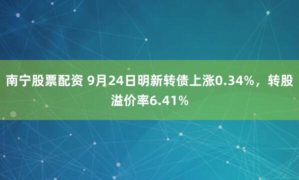 南宁股票配资 9月24日明新转债上涨0.34%，转股溢价率6.41%