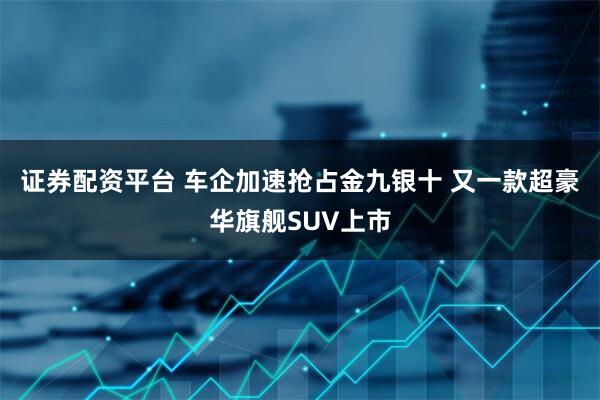 证券配资平台 车企加速抢占金九银十 又一款超豪华旗舰SUV上市