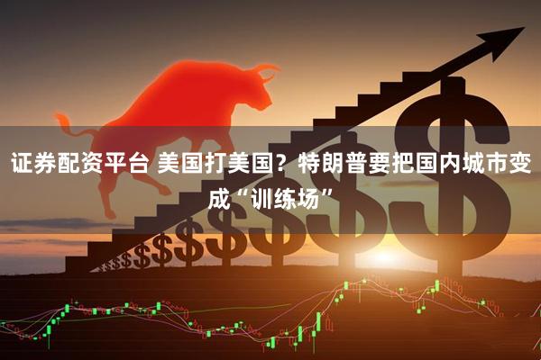 证券配资平台 美国打美国？特朗普要把国内城市变成“训练场”