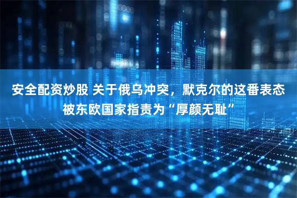 安全配资炒股 关于俄乌冲突，默克尔的这番表态被东欧国家指责为“厚颜无耻”