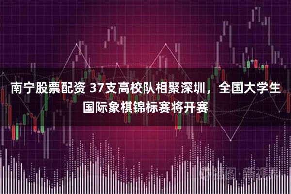 南宁股票配资 37支高校队相聚深圳,全国大学生国际象棋锦标赛将开赛