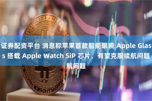 证券配资平台 消息称苹果首款智能眼镜 Apple Glass 搭载 Apple Watch SiP 芯片，有望克服续航问题