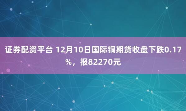 证券配资平台 12月10日国际铜期货收盘下跌0.17%，报82270元