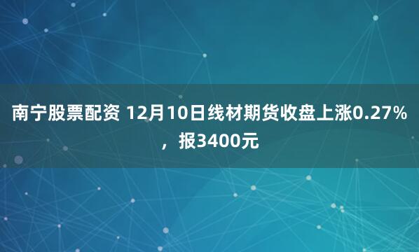 南宁股票配资 12月10日线材期货收盘上涨0.27%，报3400元