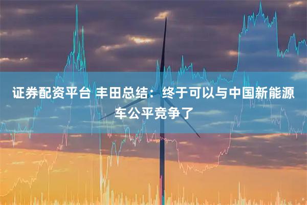 证券配资平台 丰田总结：终于可以与中国新能源车公平竞争了