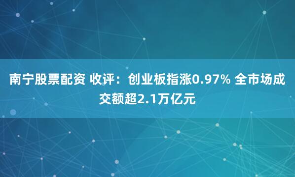 南宁股票配资 收评：创业板指涨0.97% 全市场成交额超2.1万亿元