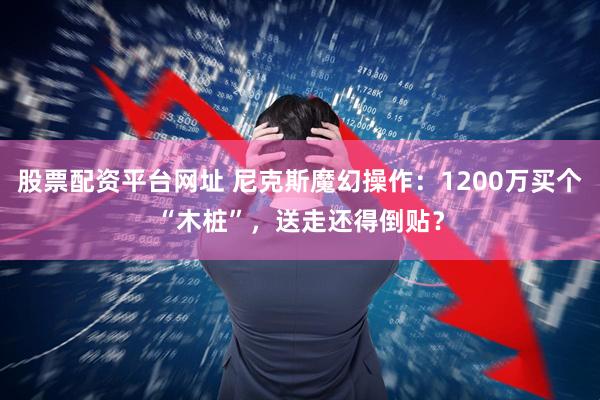 股票配资平台网址 尼克斯魔幻操作：1200万买个“木桩”，送走还得倒贴？