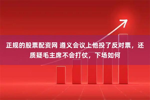 正规的股票配资网 遵义会议上他投了反对票，还质疑毛主席不会打仗，下场如何