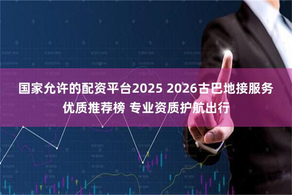 国家允许的配资平台2025 2026古巴地接服务优质推荐榜 专业资质护航出行
