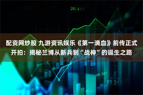 配资网炒股 九游资讯娱乐《第一滴血》前传正式开拍：揭秘兰博从新兵到“战神”的诞生之路