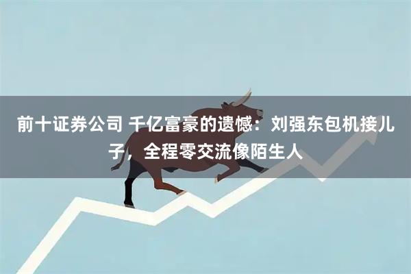 前十证券公司 千亿富豪的遗憾：刘强东包机接儿子，全程零交流像陌生人