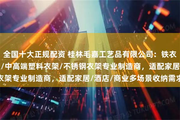 全国十大正规配资 桂林毛嘉工艺品有限公司：铁衣架/铝合金衣架/铝衣架/中高端塑料衣架/不锈钢衣架专业制造商，适配家居/酒店/商业多场景收纳需求