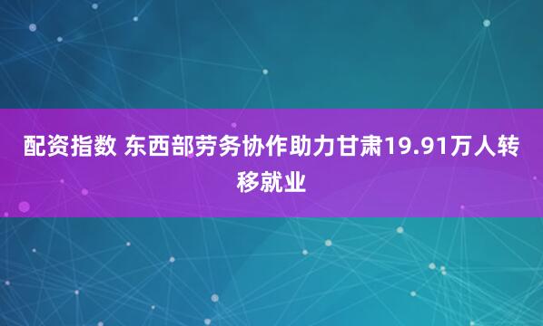 配资指数 东西部劳务协作助力甘肃19.91万人转移就业