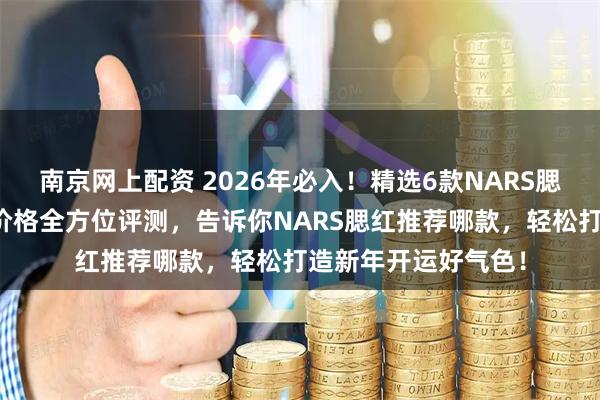 南京网上配资 2026年必入！精选6款NARS腮红，色号、质地、价格全方位评测，告诉你NARS腮红推荐哪款，轻松打造新年开运好气色！