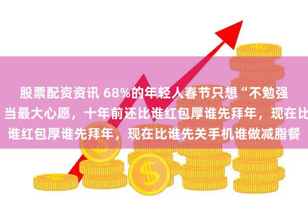 股票配资资讯 68%的年轻人春节只想“不勉强应酬”，把“家人平安”当最大心愿，十年前还比谁红包厚谁先拜年，现在比谁先关手机谁做减脂餐