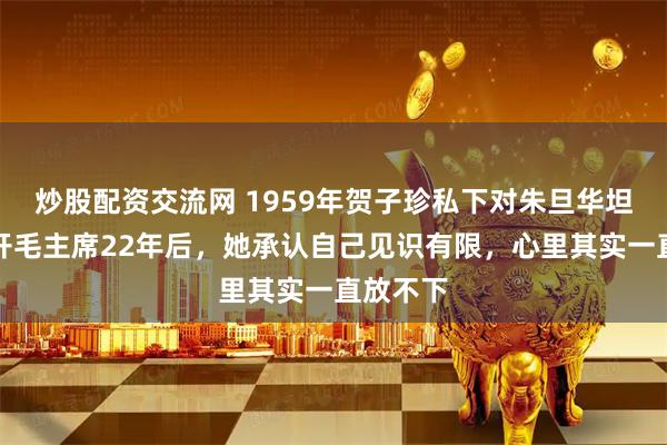 炒股配资交流网 1959年贺子珍私下对朱旦华坦言：离开毛主席22年后，她承认自己见识有限，心里其实一直放不下