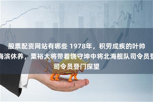 股票配资网站有哪些 1978年,积劳成疾的叶帅在烟台海滨休养,粟裕大将带着饶守坤中将北海舰队司令员登门探望