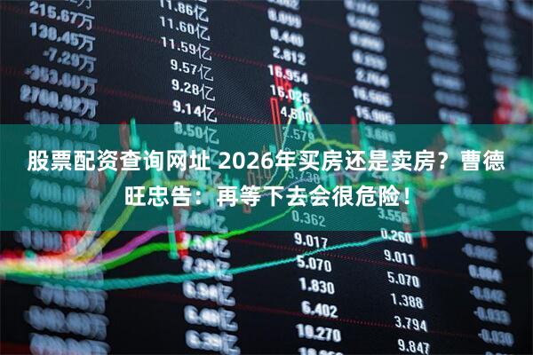 股票配资查询网址 2026年买房还是卖房？曹德旺忠告：再等下去会很危险！