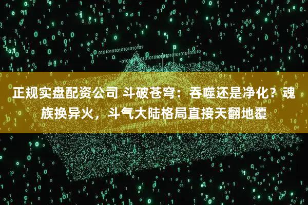 正规实盘配资公司 斗破苍穹:吞噬还是净化?魂族换异火,斗气大陆格局直接天翻地覆
