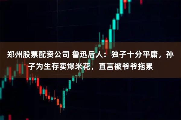 郑州股票配资公司 鲁迅后人:独子十分平庸,孙子为生存卖爆米花,直言被爷爷拖累