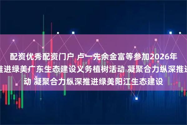 配资优秀配资门户 卢一先余金富等参加2026年全省五级林长联动推进绿美广东生态建设义务植树活动 凝聚合力纵深推进绿美阳江生态建设