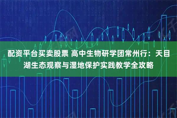 配资平台买卖股票 高中生物研学团常州行：天目湖生态观察与湿地保护实践教学全攻略