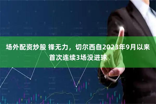 场外配资炒股 锋无力，切尔西自2023年9月以来首次连续3场没进球