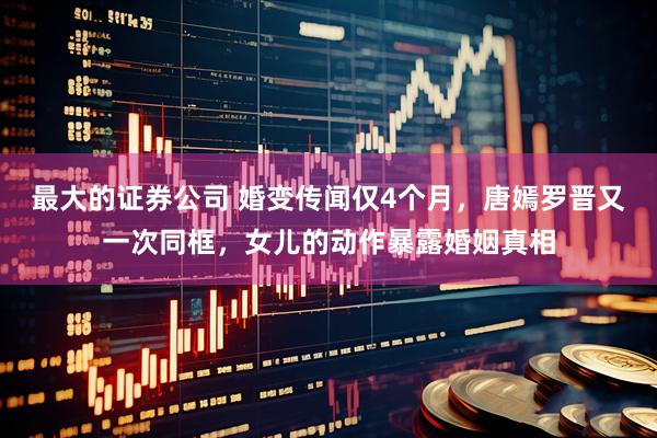 最大的证券公司 婚变传闻仅4个月，唐嫣罗晋又一次同框，女儿的动作暴露婚姻真相