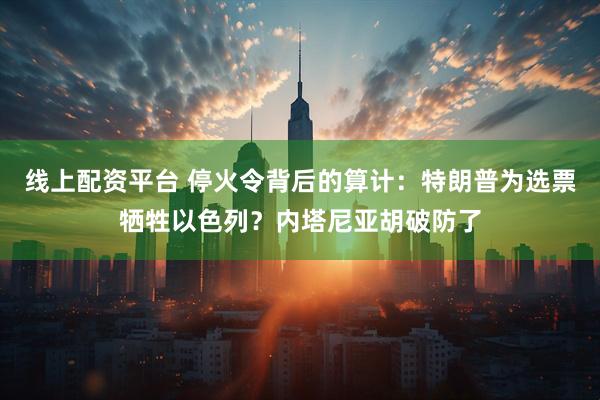 线上配资平台 停火令背后的算计：特朗普为选票牺牲以色列？内塔尼亚胡破防了