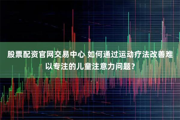 股票配资官网交易中心 如何通过运动疗法改善难以专注的儿童注意力问题？
