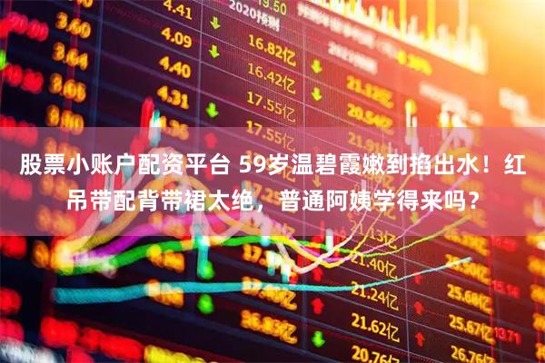股票小账户配资平台 59岁温碧霞嫩到掐出水！红吊带配背带裙太绝，普通阿姨学得来吗？