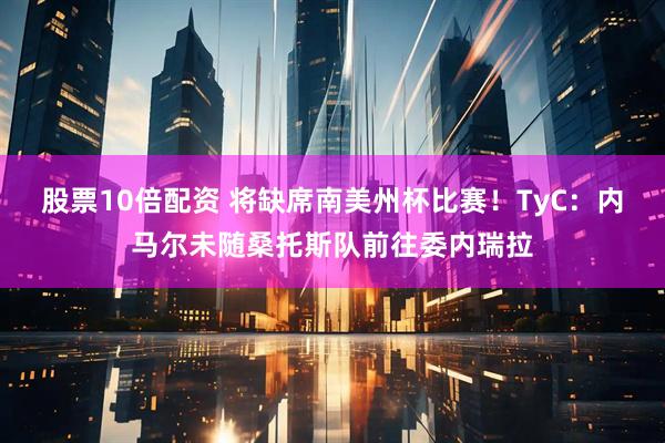 股票10倍配资 将缺席南美州杯比赛！TyC：内马尔未随桑托斯队前往委内瑞拉
